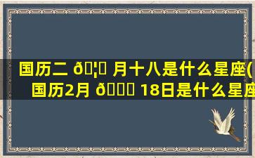 国历二 🦆 月十八是什么星座(国历2月 🐛 18日是什么星座)